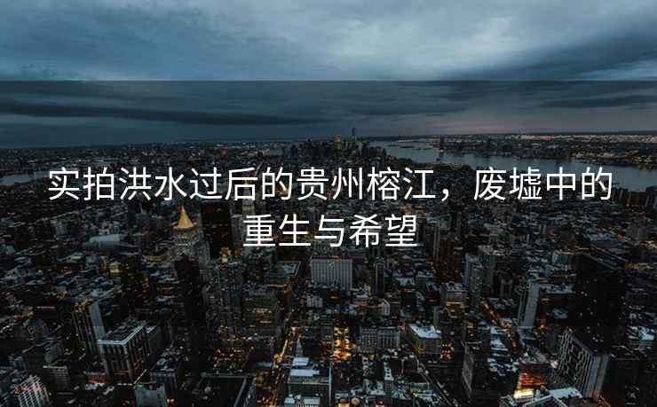 實(shí)拍洪水過(guò)后的貴州榕江，廢墟中的重生與希望
