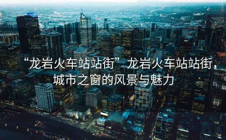 “龍巖火車(chē)站站街”龍巖火車(chē)站站街，城市之窗的風(fēng)景與魅力