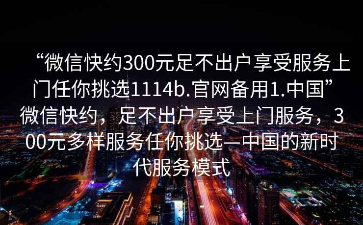 “微信快約300元足不出戶(hù)享受服務(wù)上門(mén)任你挑選1114b.官網(wǎng)備用1.中國”微信快約，足不出戶(hù)享受上門(mén)服務(wù)，300元多樣服務(wù)任你挑選—中國的新時(shí)代服務(wù)模式