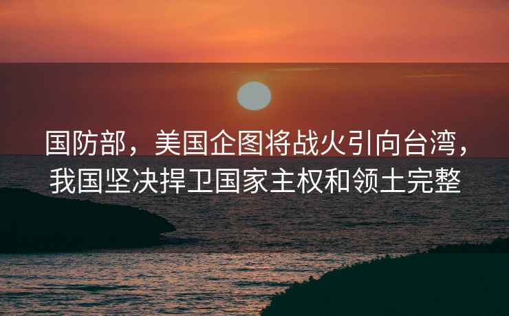 國防部，美國企圖將戰火引向臺灣，我國堅決捍衛國家主權和領(lǐng)土完整
