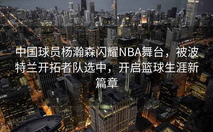 中國球員楊瀚森閃耀NBA舞臺，被波特蘭開(kāi)拓者隊選中，開(kāi)啟籃球生涯新篇章