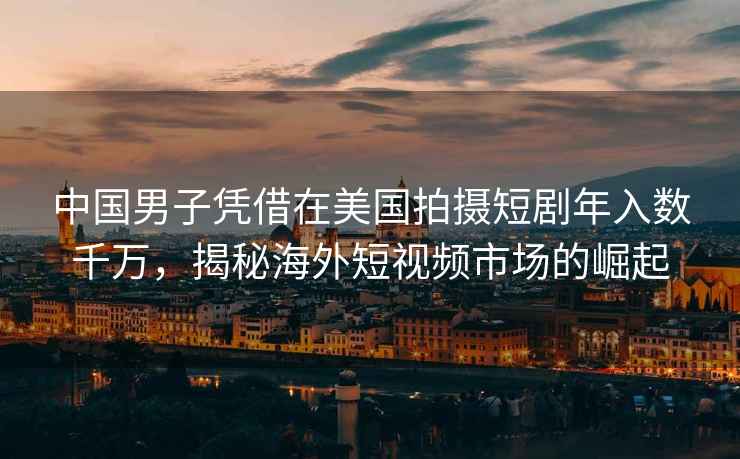 中國男子憑借在美國拍攝短劇年入數千萬(wàn)，揭秘海外短視頻市場(chǎng)的崛起