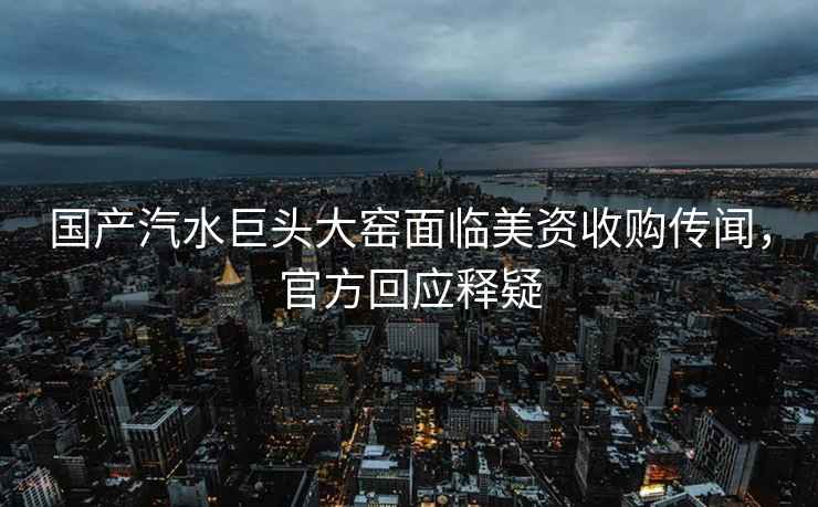 國產(chǎn)汽水巨頭大窯面臨美資收購傳聞，官方回應釋疑