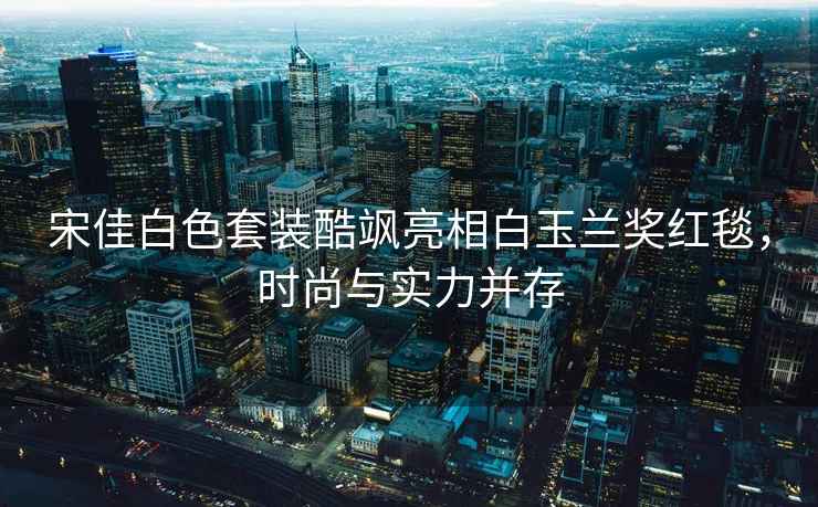 宋佳白色套裝酷颯亮相白玉蘭獎紅毯，時(shí)尚與實(shí)力并存