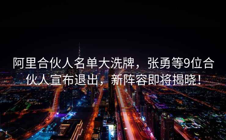 阿里合伙人名單大洗牌，張勇等9位合伙人宣布退出，新陣容即將揭曉！