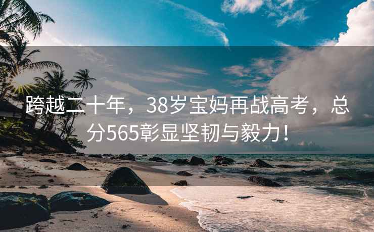跨越二十年，38歲寶媽再戰高考，總分565彰顯堅韌與毅力！