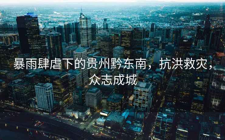暴雨肆虐下的貴州黔東南，抗洪救災，眾志成城