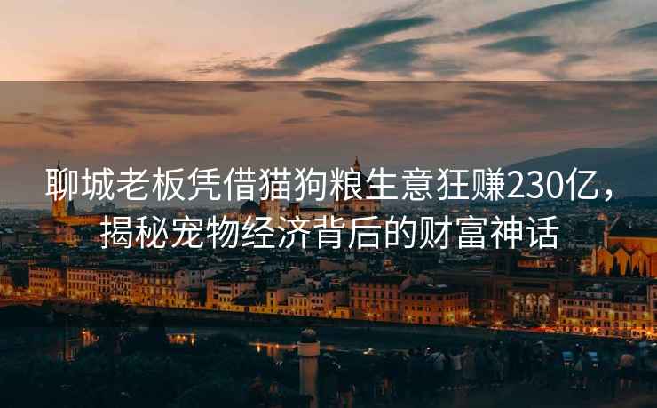 聊城老板憑借貓狗糧生意狂賺230億，揭秘寵物經(jīng)濟背后的財富神話(huà)