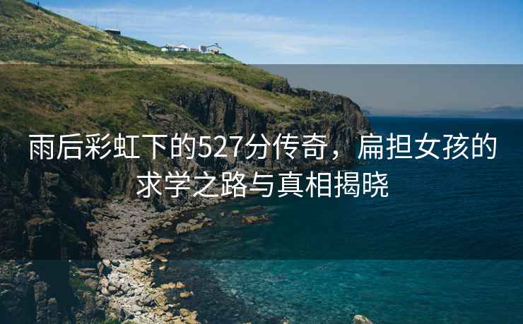 雨后彩虹下的527分傳奇，扁擔女孩的求學(xué)之路與真相揭曉
