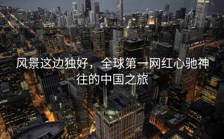 風(fēng)景這邊獨好，全球第一網(wǎng)紅心馳神往的中國之旅