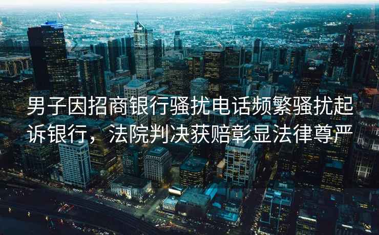 男子因招商銀行騷擾電話(huà)頻繁騷擾起訴銀行，法院判決獲賠彰顯法律尊嚴