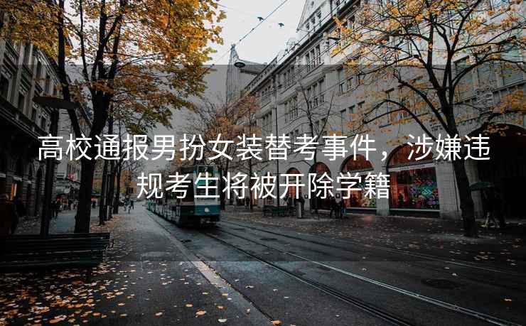高校通報男扮女裝替考事件，涉嫌違規考生將被開(kāi)除學(xué)籍