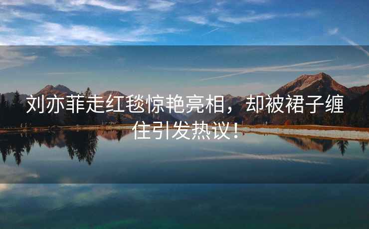 劉亦菲走紅毯驚艷亮相，卻被裙子纏住引發(fā)熱議！
