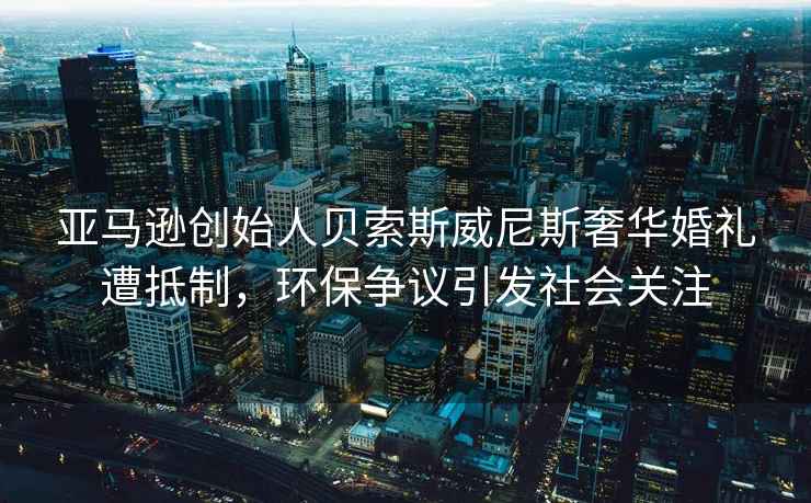 亞馬遜創(chuàng  )始人貝索斯威尼斯奢華婚禮遭抵制，環(huán)保爭議引發(fā)社會(huì )關(guān)注