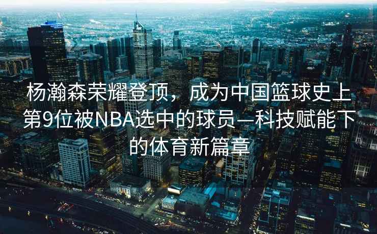 楊瀚森榮耀登頂，成為中國籃球史上第9位被NBA選中的球員—科技賦能下的體育新篇章