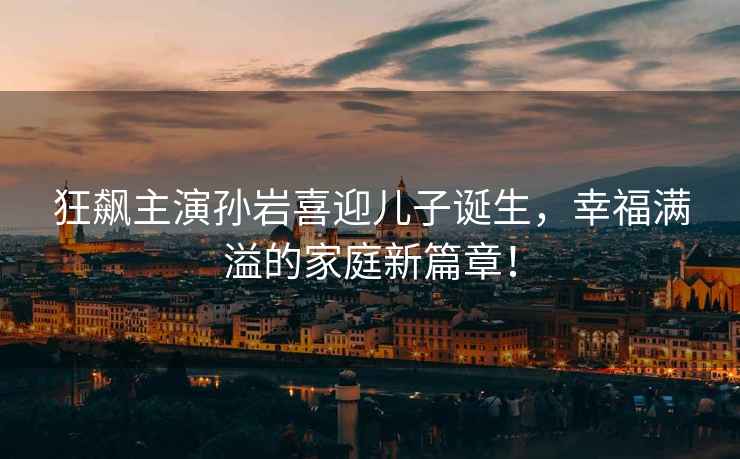 狂飆主演孫巖喜迎兒子誕生，幸福滿(mǎn)溢的家庭新篇章！