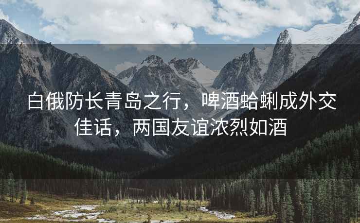白俄防長(cháng)青島之行，啤酒蛤蜊成外交佳話(huà)，兩國友誼濃烈如酒