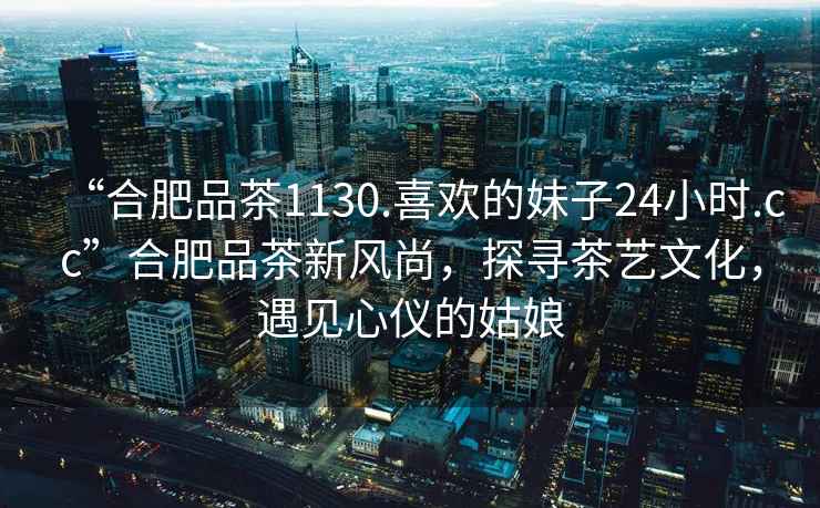 “合肥品茶1130.喜歡的妹子24小時(shí).cc”合肥品茶新風(fēng)尚，探尋茶藝文化，遇見(jiàn)心儀的姑娘