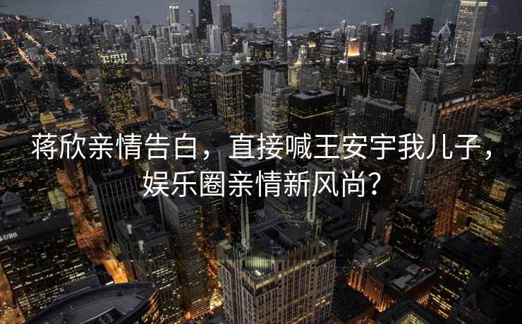 蔣欣親情告白，直接喊王安宇我兒子，娛樂(lè )圈親情新風(fēng)尚？