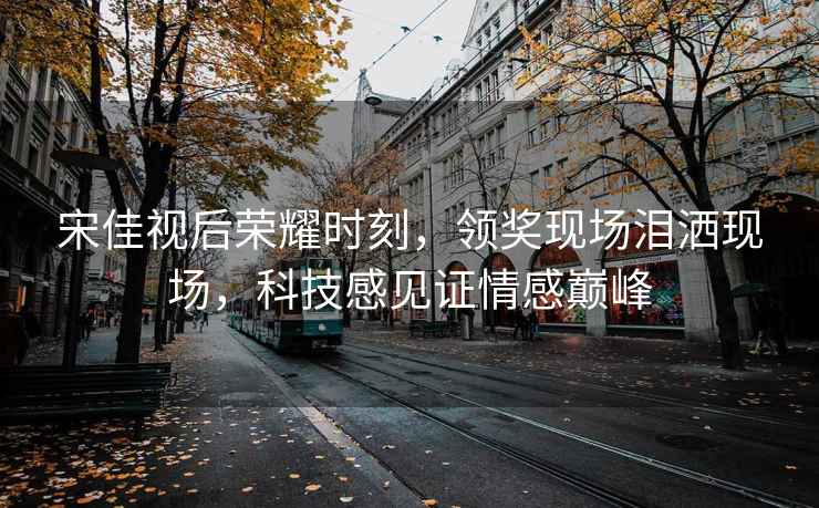 宋佳視后榮耀時(shí)刻，領(lǐng)獎現場(chǎng)淚灑現場(chǎng)，科技感見(jiàn)證情感巔峰