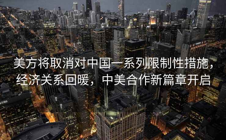 美方將取消對中國一系列限制性措施，經(jīng)濟關(guān)系回暖，中美合作新篇章開(kāi)啟