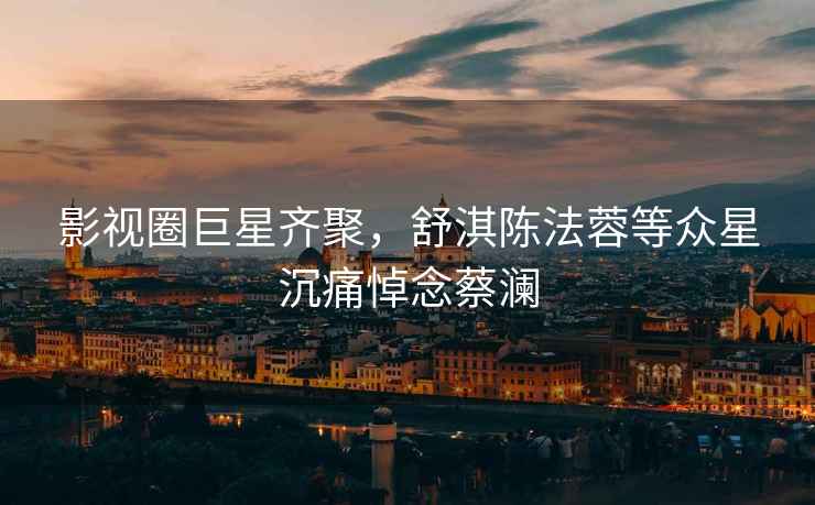 影視圈巨星齊聚，舒淇陳法蓉等眾星沉痛悼念蔡瀾
