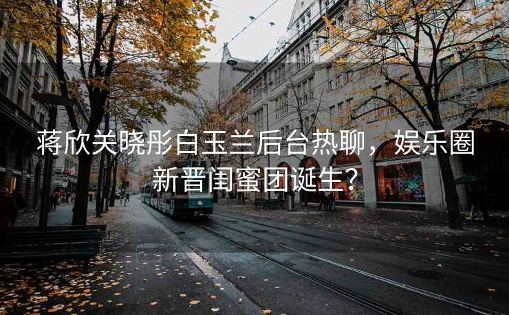 蔣欣關(guān)曉彤白玉蘭后臺熱聊，娛樂(lè )圈新晉閨蜜團誕生？