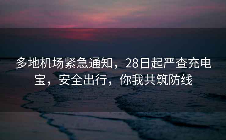 多地機場(chǎng)緊急通知，28日起嚴查充電寶，安全出行，你我共筑防線(xiàn)