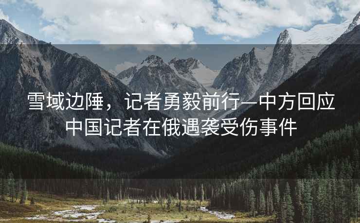 雪域邊陲，記者勇毅前行—中方回應中國記者在俄遇襲受傷事件