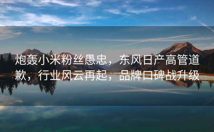 炮轟小米粉絲愚忠，東風(fēng)日產(chǎn)高管道歉，行業(yè)風(fēng)云再起，品牌口碑戰升級