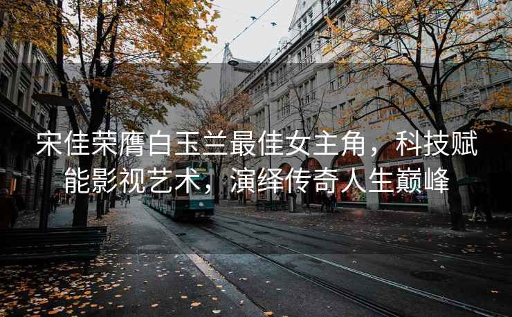 宋佳榮膺白玉蘭最佳女主角，科技賦能影視藝術(shù)，演繹傳奇人生巔峰