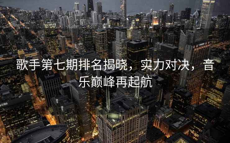 歌手第七期排名揭曉，實(shí)力對決，音樂(lè )巔峰再起航