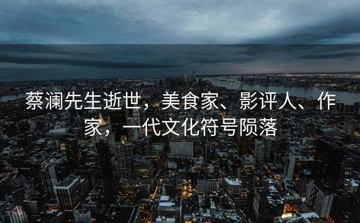 蔡瀾先生逝世，美食家、影評人、作家，一代文化符號隕落