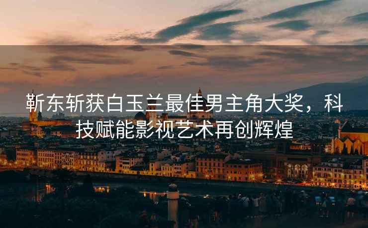靳東斬獲白玉蘭最佳男主角大獎，科技賦能影視藝術(shù)再創(chuàng  )輝煌