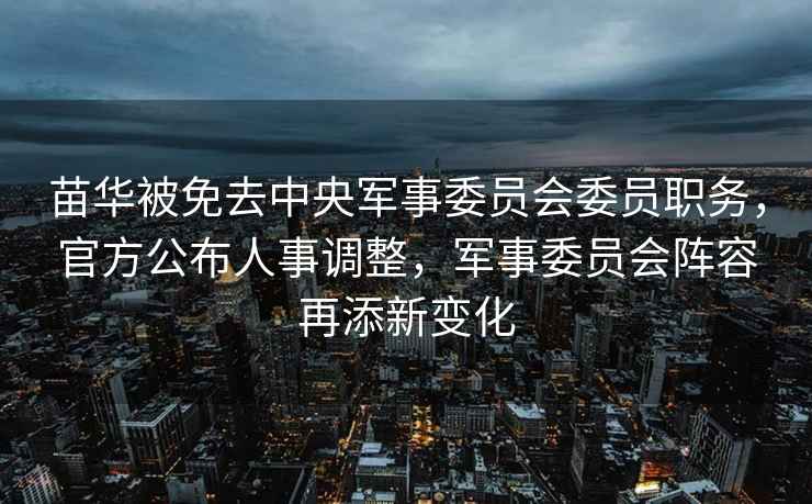 苗華被免去中央軍事委員會(huì )委員職務(wù)，官方公布人事調整，軍事委員會(huì )陣容再添新變化
