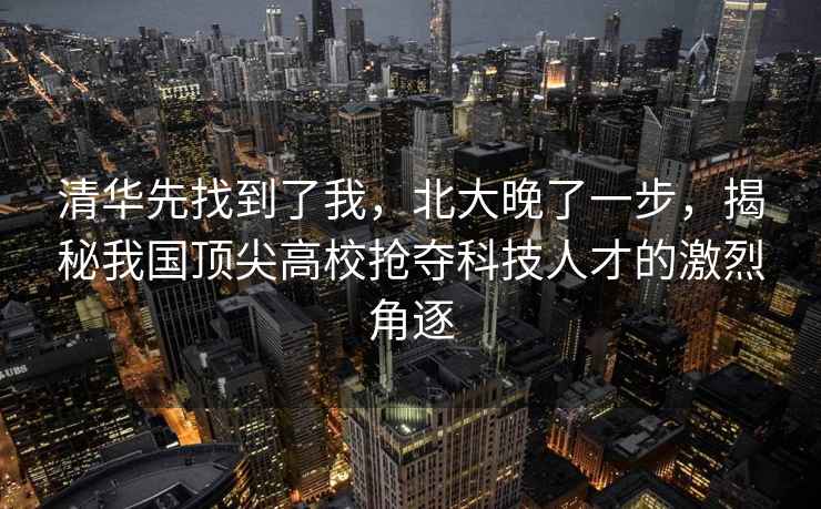 清華先找到了我，北大晚了一步，揭秘我國頂尖高校搶奪科技人才的激烈角逐