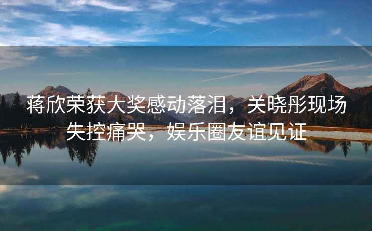 蔣欣榮獲大獎感動(dòng)落淚，關(guān)曉彤現場(chǎng)失控痛哭，娛樂(lè )圈友誼見(jiàn)證