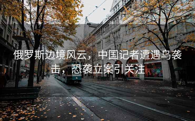 俄羅斯邊境風(fēng)云，中國記者遭遇烏襲擊，恐襲立案引關(guān)注