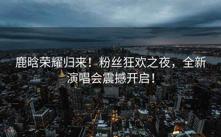 鹿晗榮耀歸來(lái)！粉絲狂歡之夜，全新演唱會(huì )震撼開(kāi)啟！