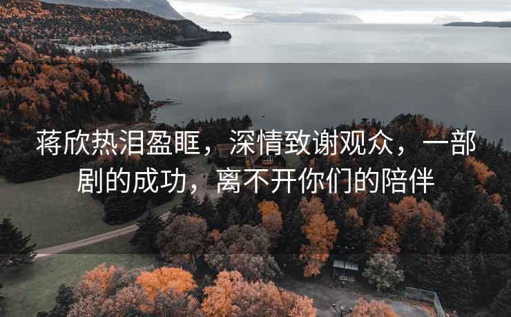 蔣欣熱淚盈眶，深情致謝觀(guān)眾，一部劇的成功，離不開(kāi)你們的陪伴