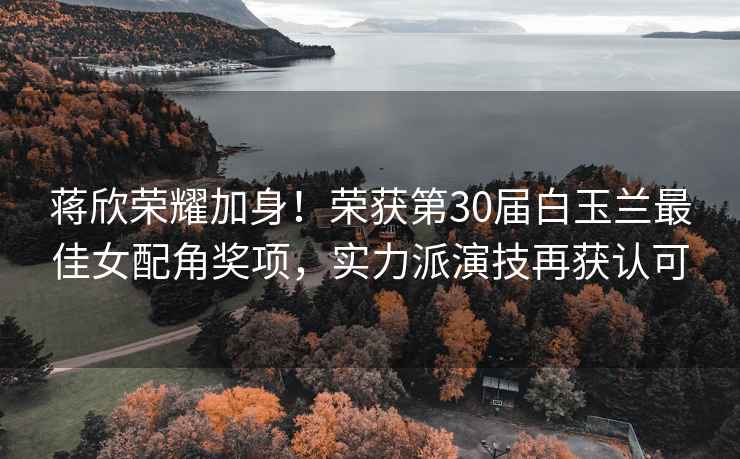 蔣欣榮耀加身！榮獲第30屆白玉蘭最佳女配角獎項，實(shí)力派演技再獲認可