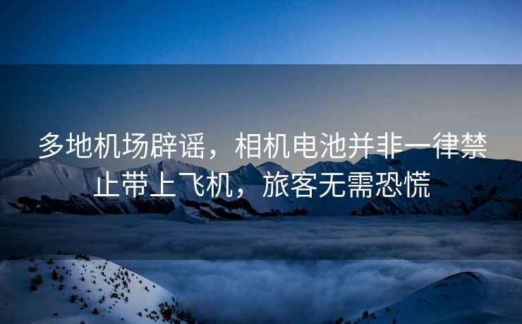 多地機場(chǎng)辟謠，相機電池并非一律禁止帶上飛機，旅客無(wú)需恐慌