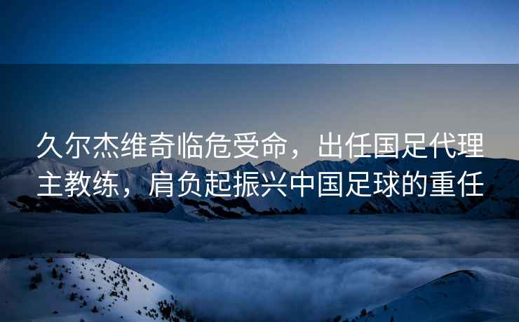 久爾杰維奇臨危受命，出任國足代理主教練，肩負起振興中國足球的重任