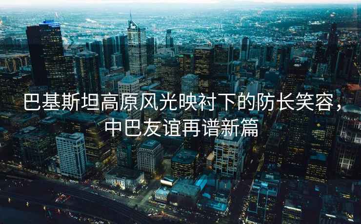巴基斯坦高原風(fēng)光映襯下的防長(cháng)笑容，中巴友誼再譜新篇