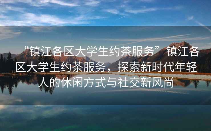 “鎮江各區大學(xué)生約茶服務(wù)”鎮江各區大學(xué)生約茶服務(wù)，探索新時(shí)代年輕人的休閑方式與社交新風(fēng)尚