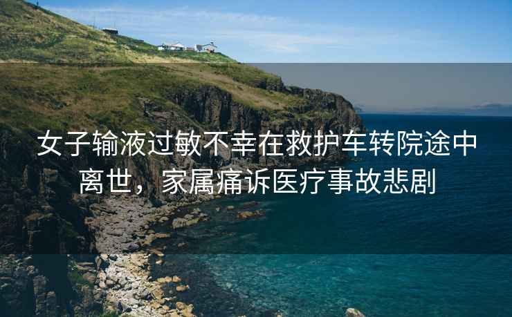 女子輸液過(guò)敏不幸在救護車(chē)轉院途中離世，家屬痛訴醫療事故悲劇