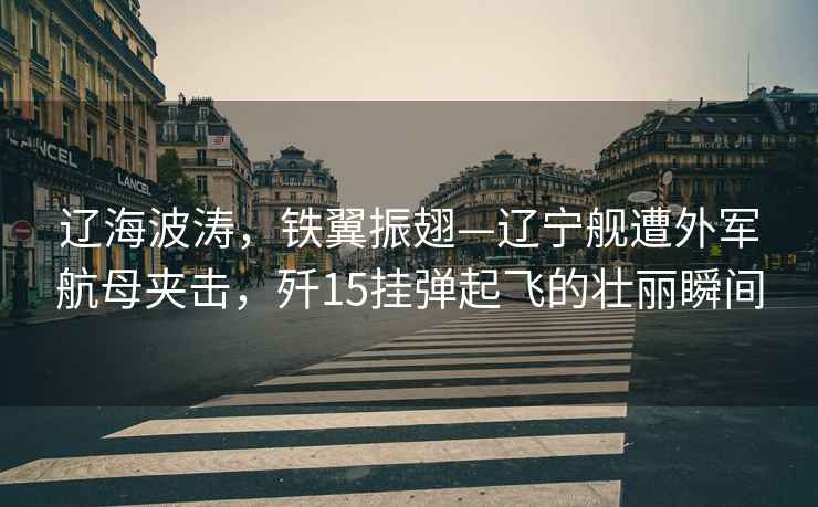 遼海波濤，鐵翼振翅—遼寧艦遭外軍航母夾擊，殲15掛彈起飛的壯麗瞬間