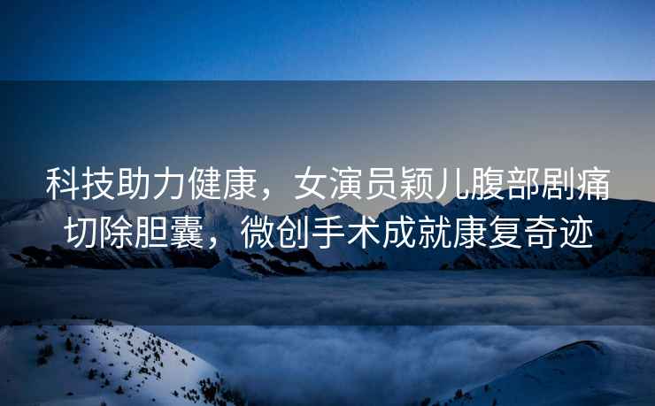 科技助力健康，女演員穎兒腹部劇痛切除膽囊，微創(chuàng  )手術(shù)成就康復奇跡