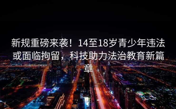 新規重磅來(lái)襲！14至18歲青少年違法或面臨拘留，科技助力法治教育新篇章
