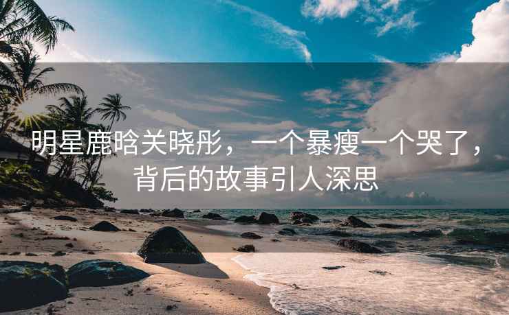 明星鹿晗關(guān)曉彤，一個(gè)暴瘦一個(gè)哭了，背后的故事引人深思